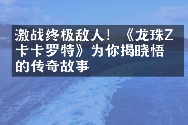 激战终极敌人！《龙珠Z：卡卡罗特》为你揭晓悟空的传奇故事