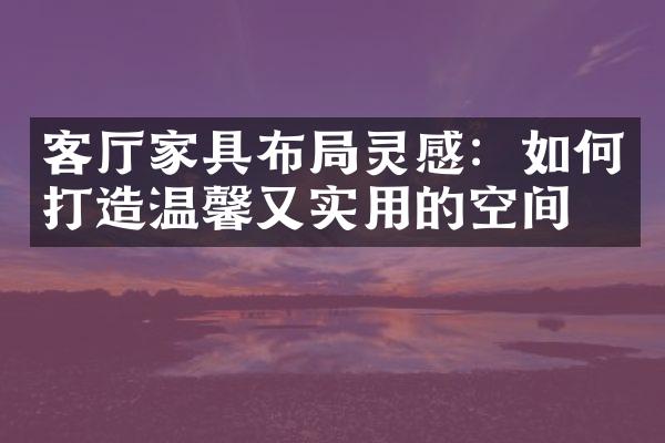 客厅家具布局灵感：如何打造温馨又实用的空间