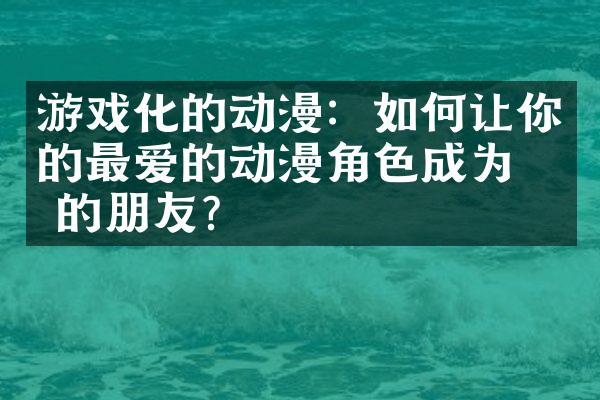 游戏化的动漫：如何让你的最爱的动漫角色成为你的朋友？