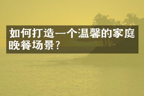 如何打造一个温馨的家庭晚餐场景？