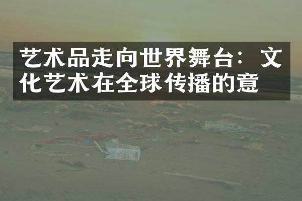 艺术品走向世界舞台：文化艺术在全球传播的意义
