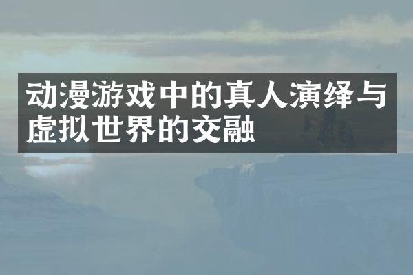 动漫游戏中的真人演绎与虚拟世界的交融