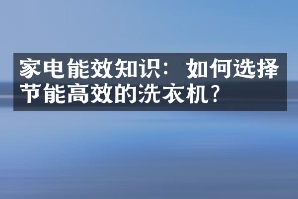 家电能效知识：如何选择节能高效的洗衣机？