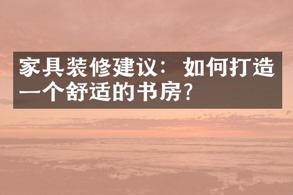家具装修建议：如何打造一个舒适的书房？