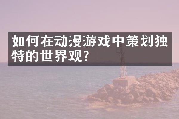如何在动漫游戏中策划独特的世界观？