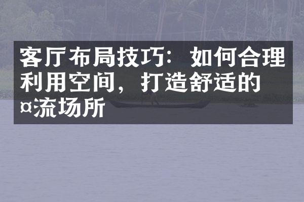 客厅布局技巧：如何合理利用空间，打造舒适的交流场所