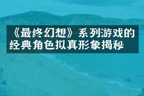 《最终幻想》系列游戏的经典角色拟真形象揭秘