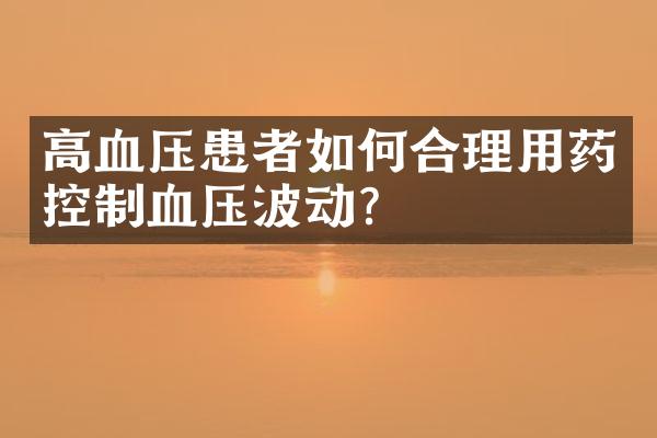 高血压患者如何合理用药控制血压波动？