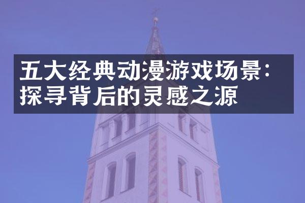 五大经典动漫游戏场景：探寻背后的灵感之源