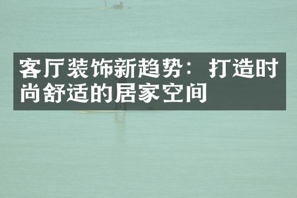 客厅装饰新趋势：打造时尚舒适的居家空间