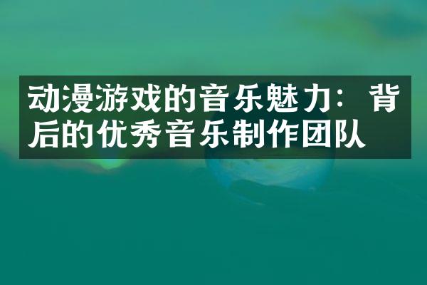 动漫游戏的音乐魅力：背后的优秀音乐制作团队