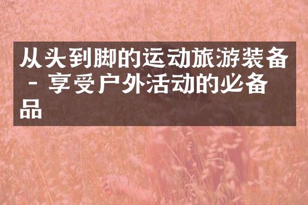 从头到脚的运动旅游装备 - 享受户外活动的必备物品