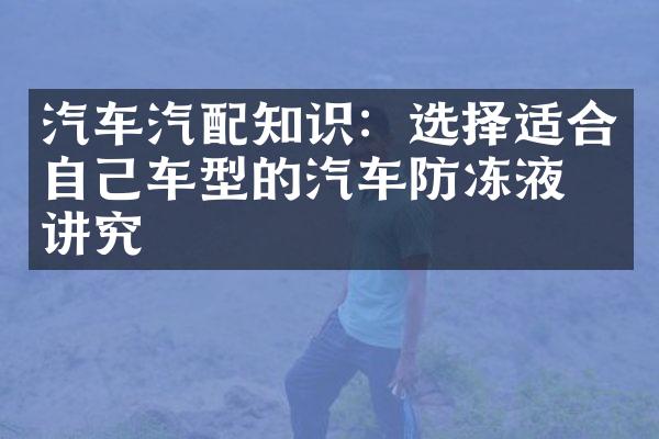 汽车汽配知识：选择适合自己车型的汽车防冻液有讲究