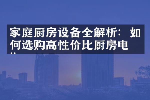 家庭厨房设备全解析：如何选购高性价比厨房电器