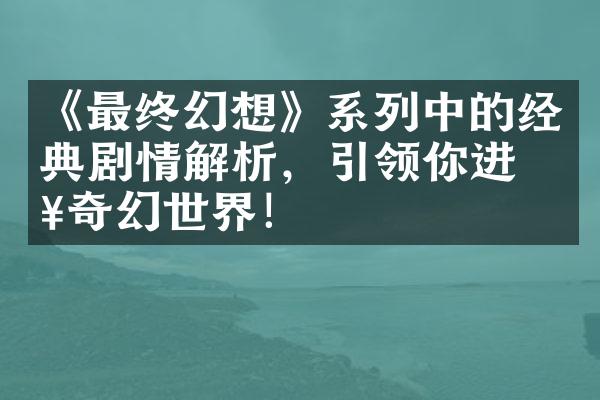 《最终幻想》系列中的经典剧情解析，引领你进入奇幻世界！