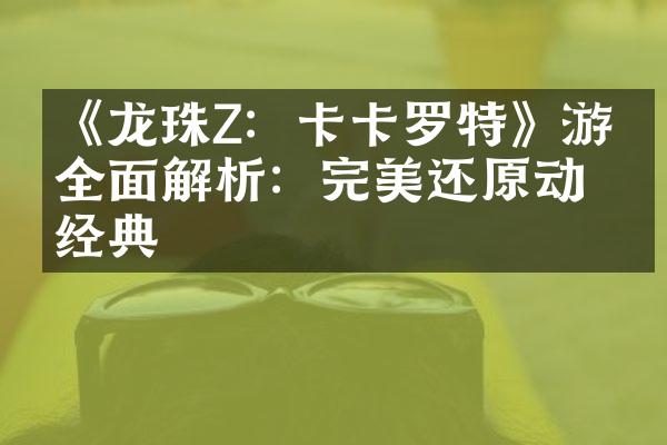 《龙珠Z：卡卡罗特》游戏全面解析：完美还原动漫经典