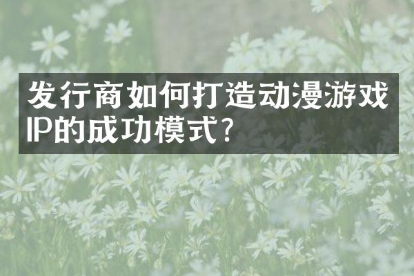 发行商如何打造动漫游戏IP的成功模式？