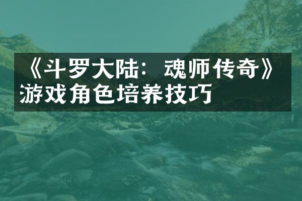 《斗罗大陆：魂师传奇》游戏角色培养技巧