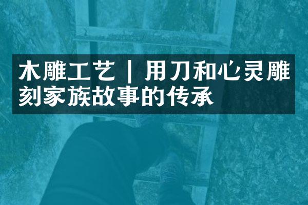 木雕工艺 | 用刀和心灵雕刻家族故事的传承