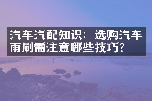 汽车汽配知识：选购汽车雨刷需注意哪些技巧？