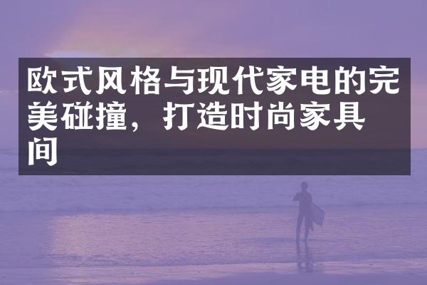 欧式风格与现代家电的完美碰撞，打造时尚家具空间