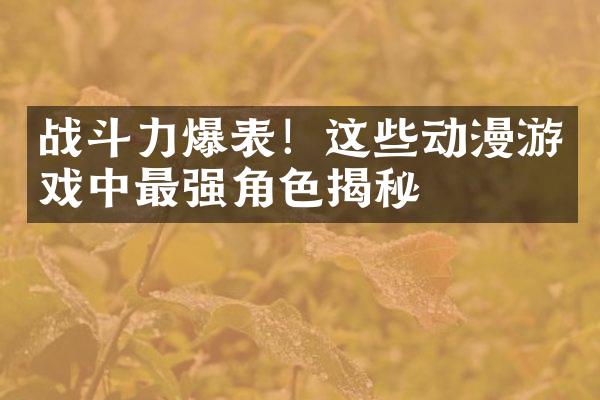 战斗力爆表！这些动漫游戏中最强角色揭秘