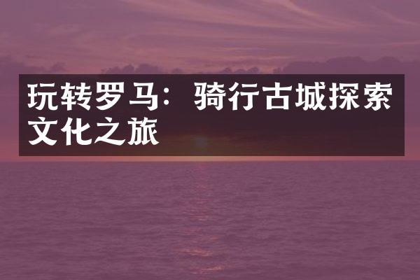 玩转罗马：骑行古城探索文化之旅