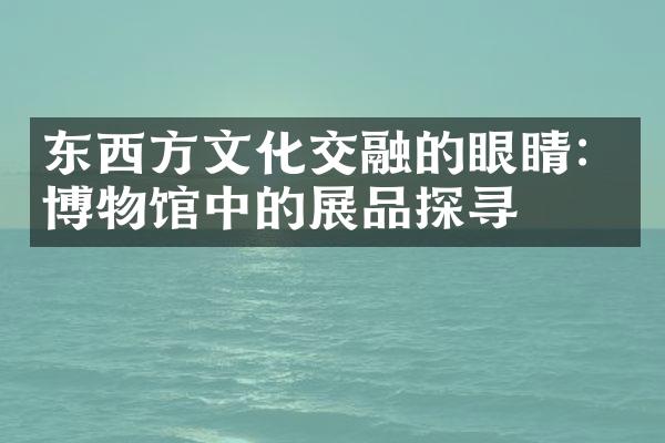 东西方文化交融的眼睛：博物馆中的展品探寻
