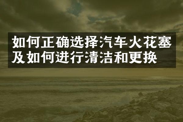 如何正确选择汽车火花塞及如何进行清洁和更换