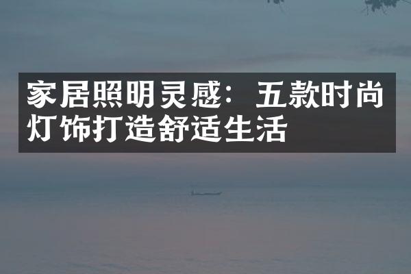 家居照明灵感：五款时尚灯饰打造舒适生活