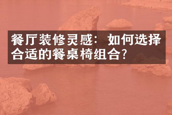 餐厅装修灵感：如何选择合适的餐桌椅组合？