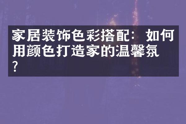 家居装饰色彩搭配：如何用颜色打造家的温馨氛围？