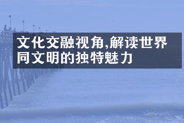 文化交融视角,解读世界不同文明的独特魅力