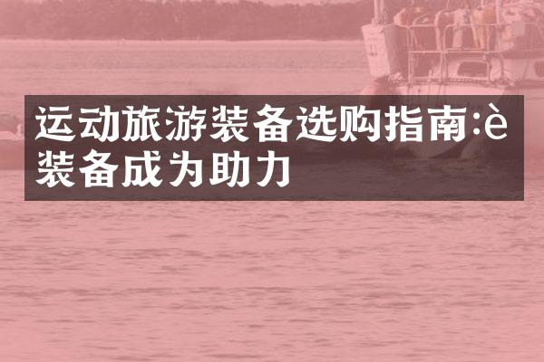 运动旅游装备选购指南:让装备成为助力