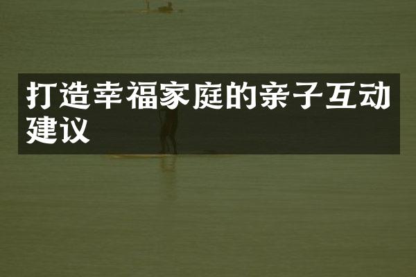 打造幸福家庭的亲子互动建议