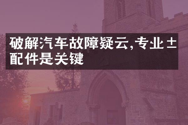 破解汽车故障疑云,专业汽配件是关键