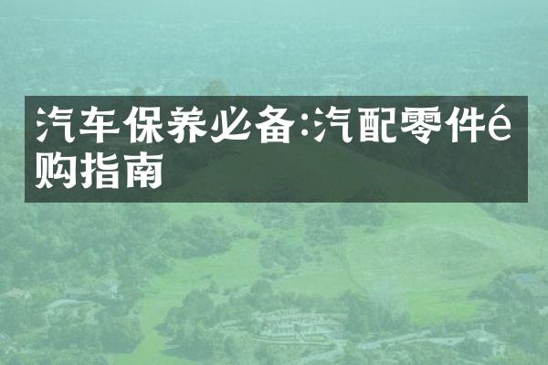 汽车保养必备:汽配零件选购指南
