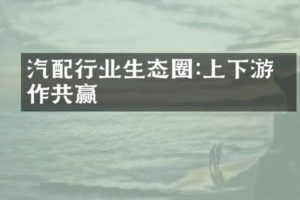 汽配行业生态圈:上下游协作共赢