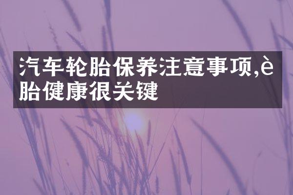 汽车轮胎保养注意事项,轮胎健康很关键