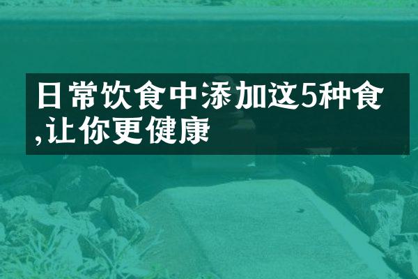 日常饮食中添加这5种食材,让你更健康