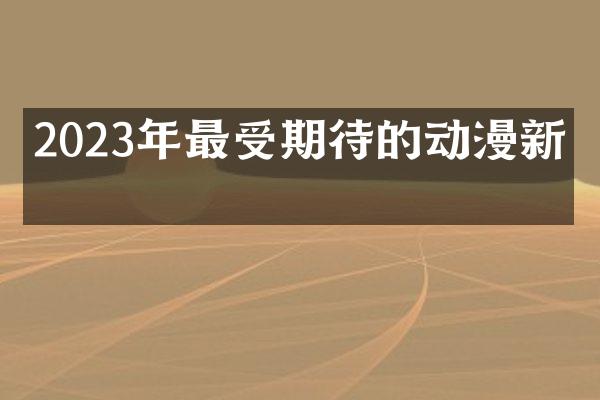 2023年最受期待的动漫新作