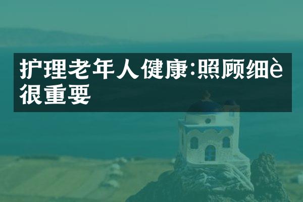 护理老年人健康:照顾细节很重要