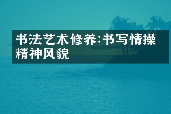 书法艺术修养:书写情操与精神风貌