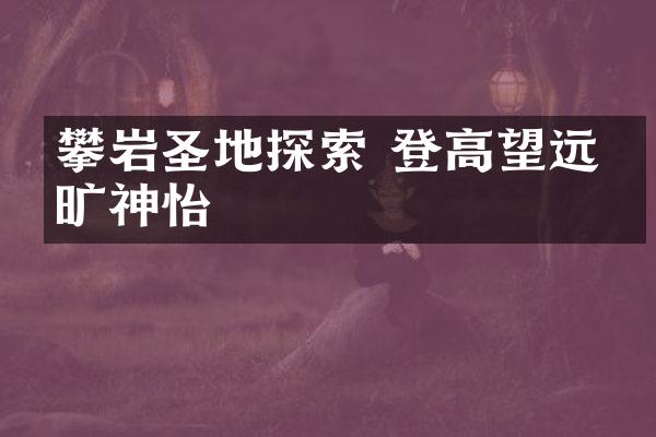攀岩圣地探索 登高望远心旷神怡