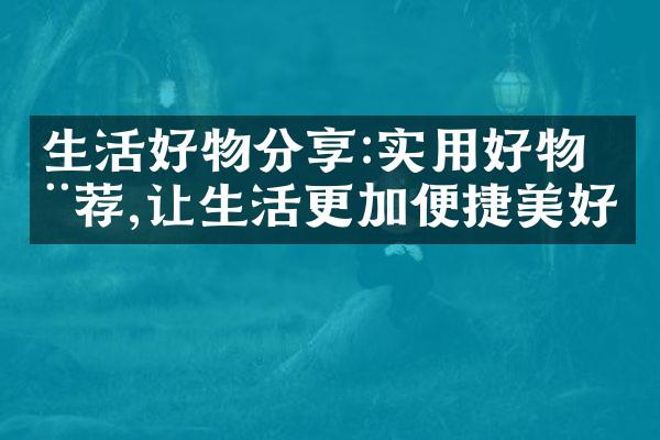生活好物分享:实用好物推荐,让生活更加便捷美好