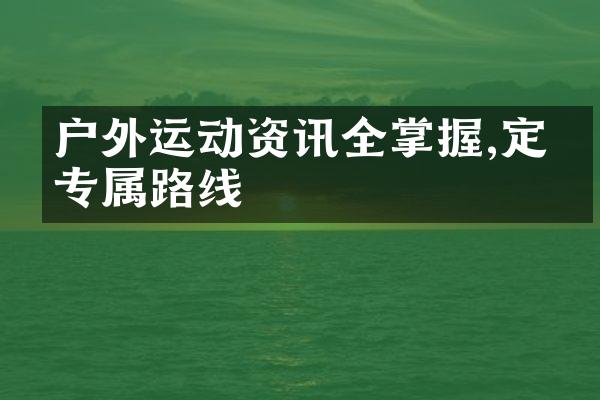 户外运动资讯全掌握,定制专属路线