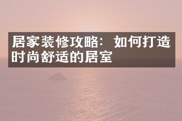 居家装修攻略：如何打造时尚舒适的居室