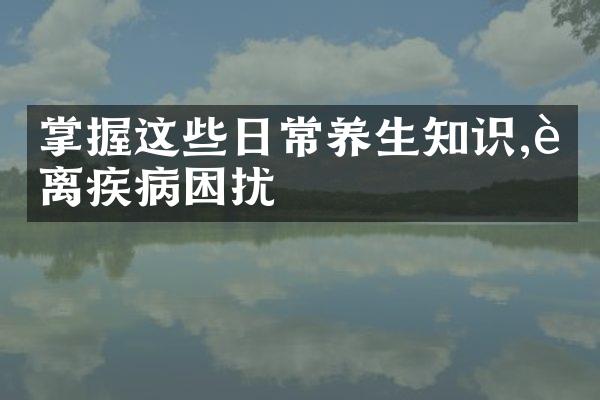 掌握这些日常养生知识,远离疾病困扰