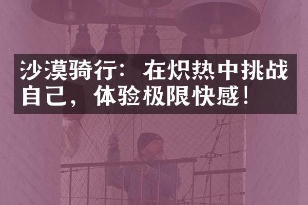 沙漠骑行：在炽热中挑战自己，体验极限快感！