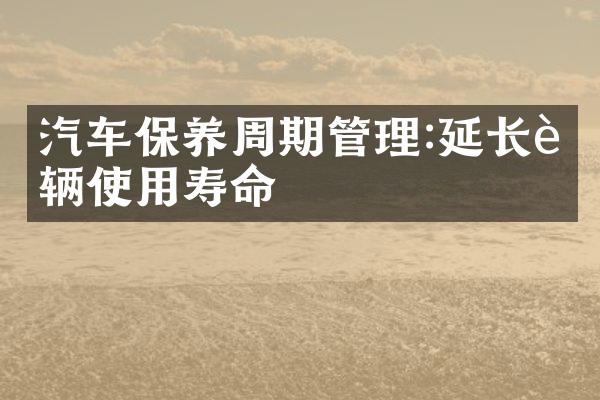 汽车保养周期管理:延长车辆使用寿命